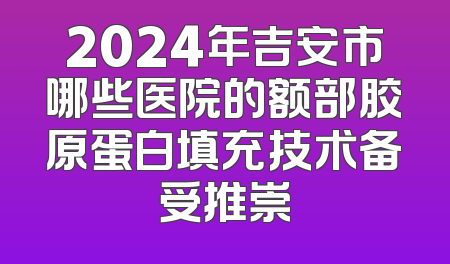 2024年吉安市哪些医院的额部胶原蛋白填充技术备受推崇
