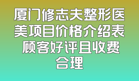 厦门修志夫整形医美项目价格介绍表 顾客好评且收费合理