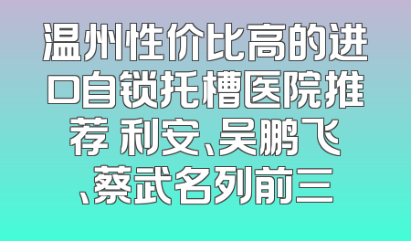 温州性价比高的进口自锁托槽医院推荐 利安、吴鹏飞、蔡武名列前三