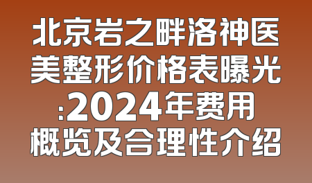 北京岩之畔洛神医美整形价格表曝光：2024年费用概览及合理性介绍