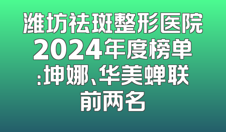 潍坊祛斑整形医院2024年度榜单：坤娜、华美蝉联前两名