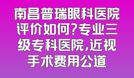 南昌普瑞眼科医院评价如何？专业三级专科医院，近视手术费用公道