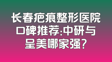 长春疤痕整形医院口碑推荐：中研与呈美哪家强？