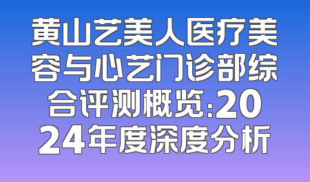 黄山艺美人医疗美容与心艺门诊部综合评测概览：2024年度深度分析