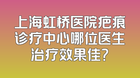 上海虹桥医院疤痕诊疗中心哪位医生治疗效果佳？
