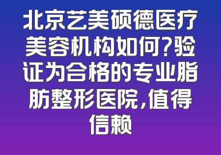 北京艺美硕德医疗美容机构如何？验证为合格的专业脂肪整形医院，值得信赖