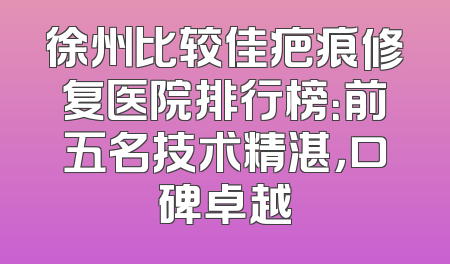 徐州比较佳疤痕修复医院排行榜：前五名技术精湛，口碑卓越