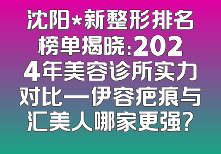 沈阳*新整形排名榜单揭晓：2024年美容诊所实力对比—伊容疤痕与汇美人哪家更强？