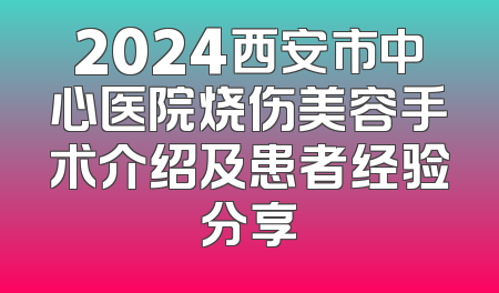2024西安市中心医院烧伤美容手术介绍及患者经验分享