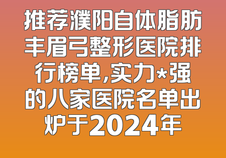 推荐濮阳自体脂肪丰眉弓整形医院排行榜单，实力*强的八家医院名单出炉于2024年