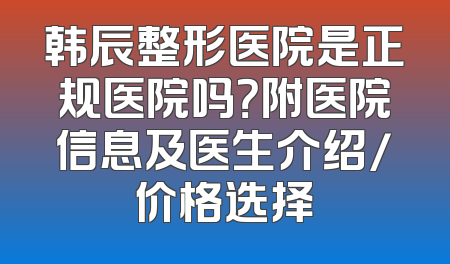 韩辰整形医院是正规医院吗？附医院信息及医生介绍/价格选择
