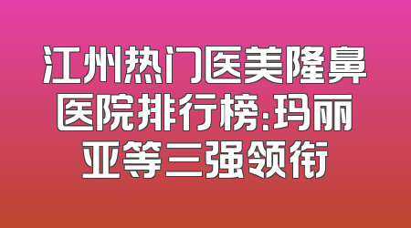 江州热门医美隆鼻医院排行榜：玛丽亚等三强领衔