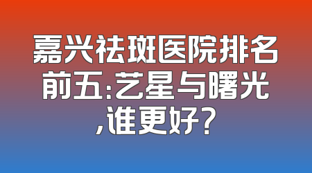 嘉兴祛斑医院排名前五：艺星与曙光，谁更好？