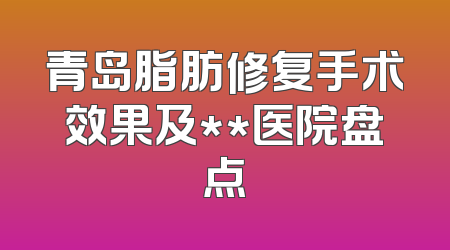 青岛脂肪修复手术效果及**医院盘点