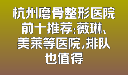 杭州磨骨整形医院前十推荐：薇琳、美莱等医院，排队也值得