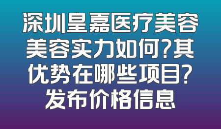 深圳皇嘉医疗美容美容实力如何？其优势在哪些项目？发布价格信息