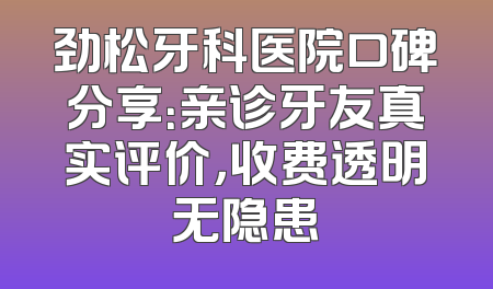 劲松牙科医院口碑分享：亲诊牙友真实评价，收费透明无隐患