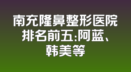 南充隆鼻整形医院排名前五：阿蓝、韩美等
