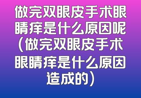 做完双眼皮手术眼睛痒是什么原因呢(做完双眼皮手术眼睛痒是什么原因造成的)