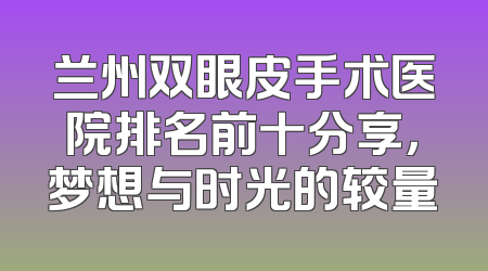 兰州双眼皮手术医院排名前十分享，梦想与时光的较量