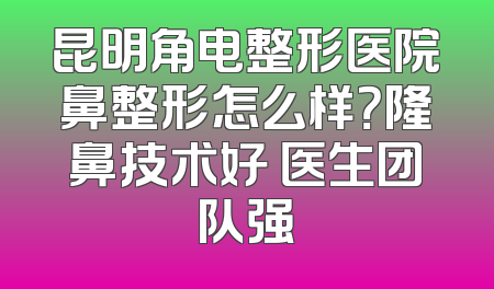 昆明角电整形医院鼻整形怎么样？隆鼻技术好 医生团队强