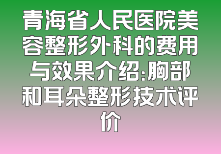 青海省人民医院美容整形外科的费用与效果介绍：胸部和耳朵整形技术评价