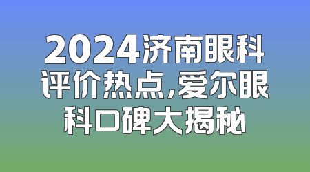 2024济南眼科评价热点，爱尔眼科口碑大揭秘