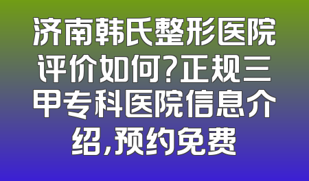 济南韩氏整形医院评价如何？正规三甲专科医院信息介绍，预约免费