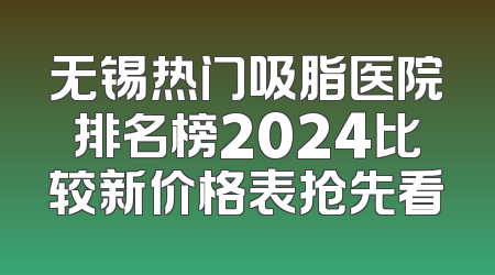 无锡热门吸脂医院排名榜2024比较新价格表抢先看