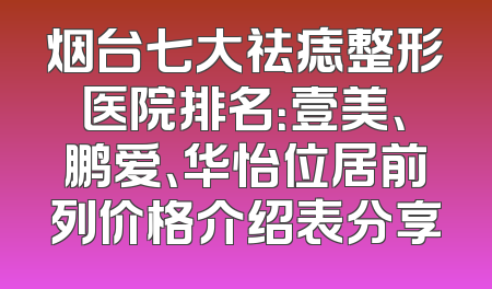 烟台七大祛痣整形医院排名：壹美、鹏爱、华怡位居前列价格介绍表分享