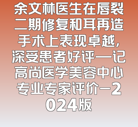 余文林医生在唇裂二期修复和耳再造手术上表现卓越，深受患者好评—记高尚医学美容中心专业专家评价_2024版