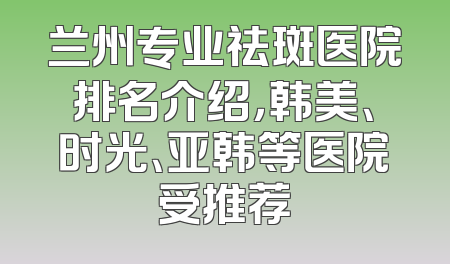 兰州专业祛斑医院排名介绍，韩美、时光、亚韩等医院受推荐