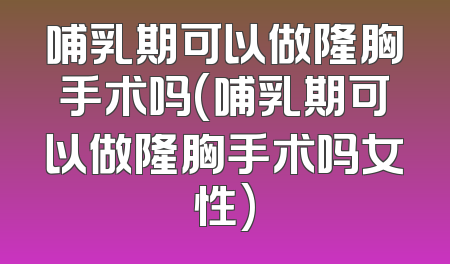 哺乳期可以做隆胸手术吗(哺乳期可以做隆胸手术吗女性)