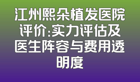 江州熙朵植发医院评价：实力评估及医生阵容与费用透明度