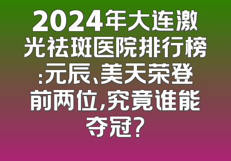 2024年大连激光祛斑医院排行榜：元辰、美天荣登前两位，究竟谁能夺冠？