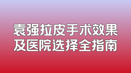 袁强拉皮手术效果及医院选择全指南