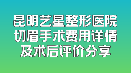昆明艺星整形医院切眉手术费用详情及术后评价分享