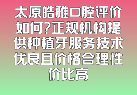 太原皓雅口腔评价如何？正规机构提供种植牙服务技术优良且价格合理性价比高