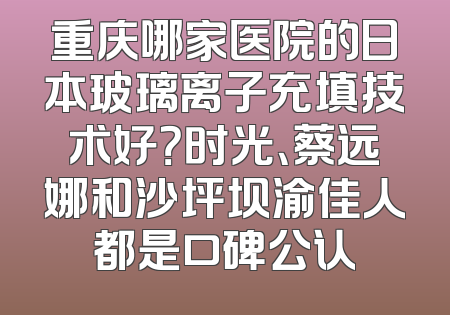 重庆哪家医院的日本玻璃离子充填技术好？时光、蔡远娜和沙坪坝渝佳人都是口碑公认