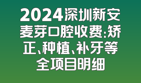 2024深圳新安麦芽口腔收费：矫正、种植、补牙等全项目明细