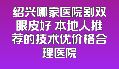 绍兴哪家医院割双眼皮好 本地人推荐的技术优价格合理医院