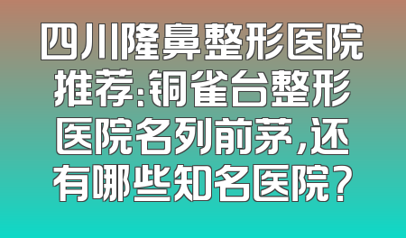 四川隆鼻整形医院推荐：铜雀台整形医院名列前茅，还有哪些知名医院？