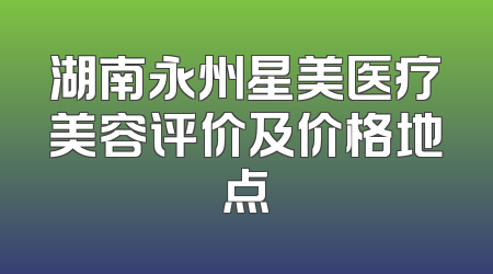 湖南永州星美医疗美容评价及价格地点