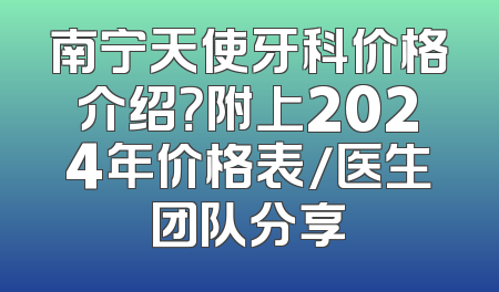 南宁天使牙科价格介绍？附上2024年价格表/医生团队分享