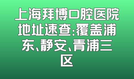 上海拜博口腔医院地址速查：覆盖浦东、静安、青浦三区