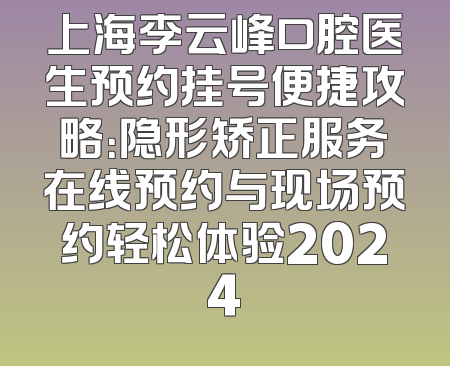上海李云峰口腔医生预约挂号便捷攻略：隐形矫正服务在线预约与现场预约轻松体验2024