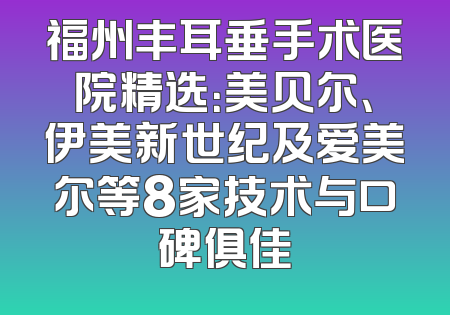 福州丰耳垂手术医院精选：美贝尔、伊美新世纪及爱美尔等8家技术与口碑俱佳