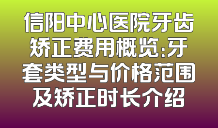 信阳中心医院牙齿矫正费用概览：牙套类型与价格范围及矫正时长介绍