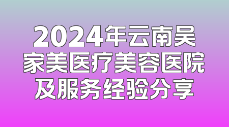 2024年云南吴家美医疗美容医院及服务经验分享