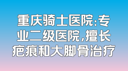 重庆骑士医院：专业二级医院，擅长疤痕和大脚骨治疗
